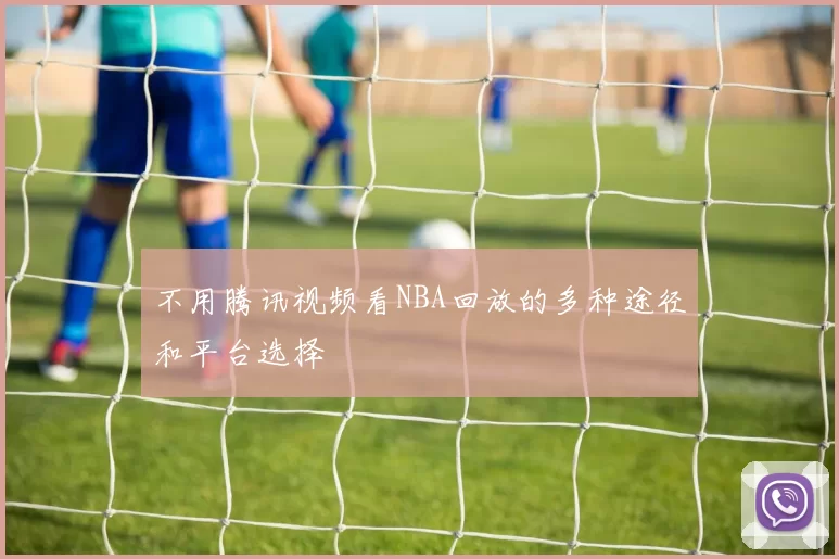 不用腾讯视频看NBA回放的多种途径和平台选择