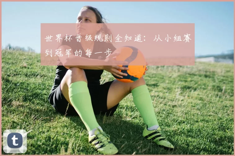 世界杯晋级规则全知道：从小组赛到冠军的每一步
