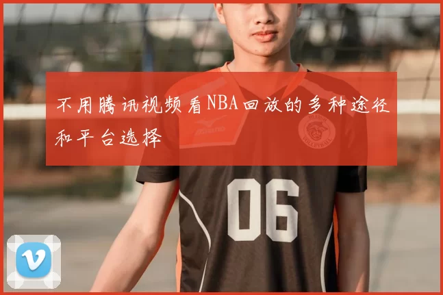 不用腾讯视频看NBA回放的多种途径和平台选择