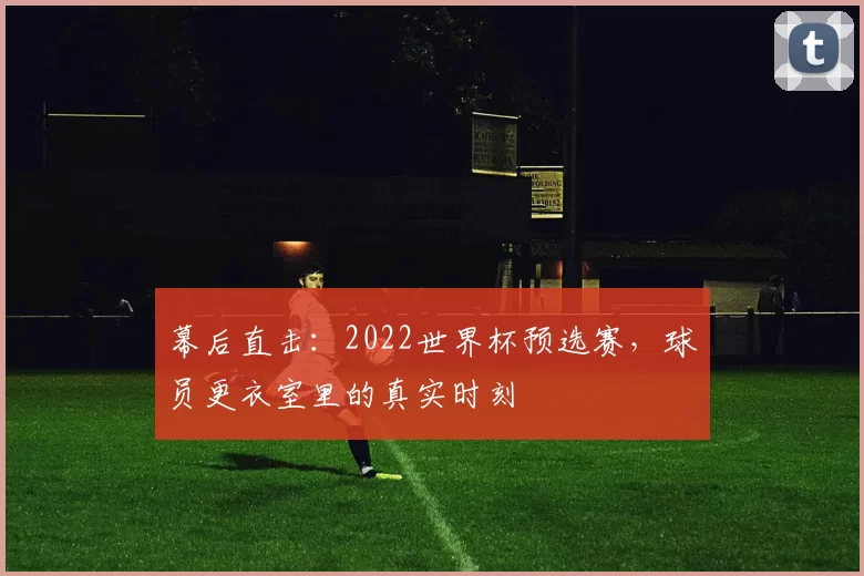 幕后直击：2022世界杯预选赛，球员更衣室里的真实时刻