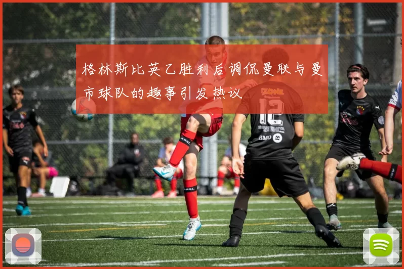 格林斯比英乙胜利后调侃曼联与曼市球队的趣事引发热议
