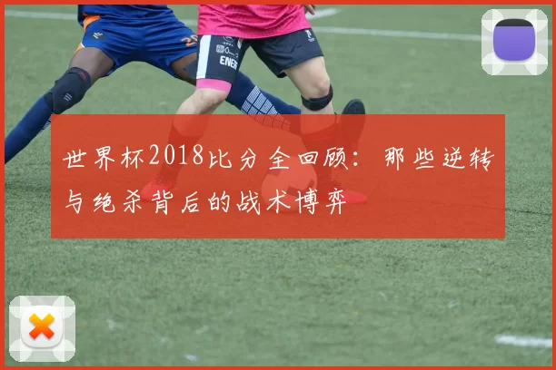 世界杯2018比分全回顾：那些逆转与绝杀背后的战术博弈