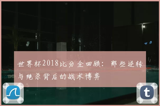 世界杯2018比分全回顾：那些逆转与绝杀背后的战术博弈