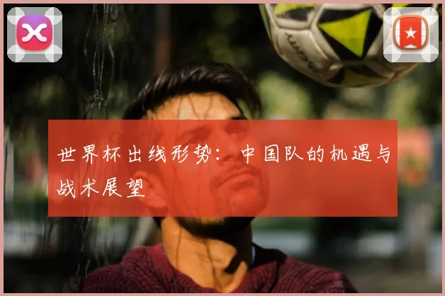 世界杯出线形势:中国队的机遇与战术展望
