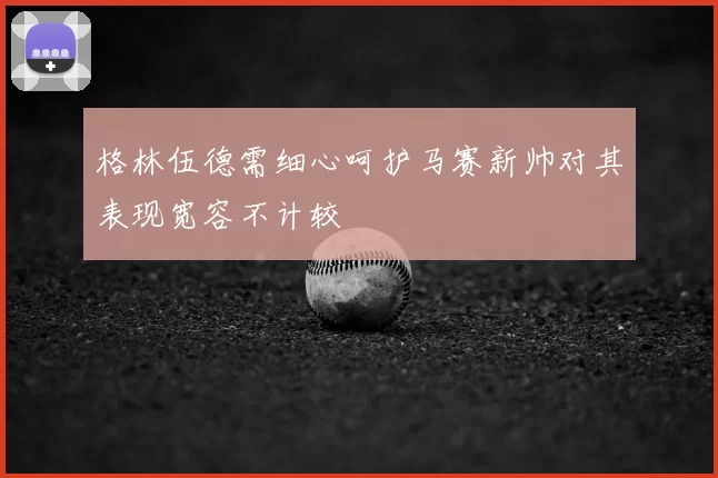 格林伍德需细心呵护马赛新帅对其表现宽容不计较