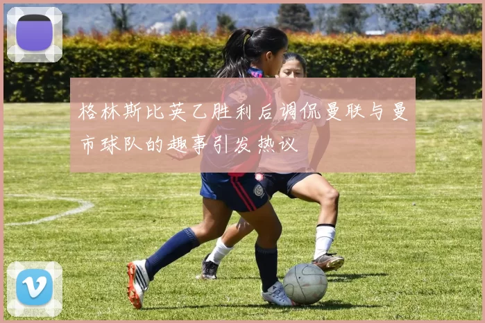 格林斯比英乙胜利后调侃曼联与曼市球队的趣事引发热议