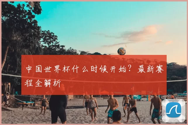 中国世界杯什么时候开始?最新赛程全解析