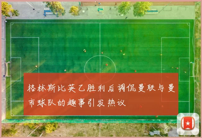 格林斯比英乙胜利后调侃曼联与曼市球队的趣事引发热议