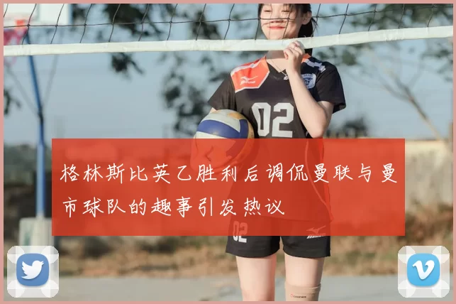 格林斯比英乙胜利后调侃曼联与曼市球队的趣事引发热议