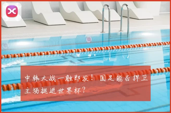 中韩大战一触即发！国足能否捍卫主场挺进世界杯？